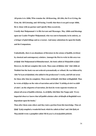 34
All praise is to All:h, Who remains the All-Knowing, All-Able, the Ever-Living, the
Firm, the All-Listening, and All-Seeing. I testify that there is no god except All:h,
He is Alone with no partner and I glorify Him excessively.
I testify that MuhFammad is His Servant and Messenger. May All:h send blessings
upon our Leader Prophet MuhFammad, who was sent to humanity in its entirety, as
a bringer of glad-tidings and as a warner. And many salutations be upon his family
and his Companions.
Undoubtedly, there is an abundance of literature in the science of h5ad;th, [written]
by classical and contemporary scholars. Amongst the first to write in this area was
al-Q:dF; AbE MuhFammad al-R:mahurmuz; , his book called al-Muhaddith al-f sil.
However, he did not complete this work. Then came al-HF:kim AbE ‘Abd All:h al-
N;s:bEr; but the book was not ordered systematically or refined. He was followed by
AbE Nu‘aym al-IsFbah:n;, who added to his predecessor’s works, and left out areas
for those after him [to complete]. Then came al-KhatM;b AbE Bakr al-Baghd:d;. Thus
he wrote al-Kif ya on the rules of narration and al-J mi‘ li akhl q al-r w wa d b
al-s mi‘, on the etiquettes of narration. [In fact] he wrote separate treatises on
almost all areas of h5ad;th criticism. As al-H5:fizF AbE Bakr ibn NuqtMa said: ‘Every
impartial observer knows that all h5ad;th scholars after al-KhatM;b al-Baghd:d; were
dependant upon his books.’
Then after them came others and they took a portion from this knowledge. Thus al-
Q:dF; ‘Iy:dF compiled a wonderful book which he called al-Ilm ‘ and AbE H5afsF al-
Mayy:nish; wrote a pamphlet called M l yasa‘u al-muhaddith jahluh .
 