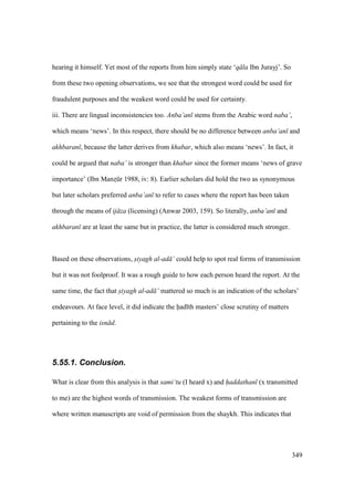 349
hearing it himself. Yet most of the reports from him simply state ‘q la Ibn Jurayj’. So
from these two opening observations, we see that the strongest word could be used for
fraudulent purposes and the weakest word could be used for certainty.
iii. There are lingual inconsistencies too. Anba’an stems from the Arabic word naba’,
which means ‘news’. In this respect, there should be no difference between anba’an and
akhbaran , because the latter derives from khabar, which also means ‘news’. In fact, it
could be argued that naba’ is stronger than khabar since the former means ‘news of grave
importance’ (Ibn Manzskr 1988, iv: 8). Earlier scholars did hold the two as synonymous
but later scholars preferred anba’an to refer to cases where the report has been taken
through the means of ij za (licensing) (Anwar 2003, 159). So literally, anba’an and
akhbaran are at least the same but in practice, the latter is considered much stronger.
Based on these observations, siyagh al-ad ’ could help to spot real forms of transmission
but it was not foolproof. It was a rough guide to how each person heard the report. At the
same time, the fact that siyagh al-ad ’ mattered so much is an indication of the scholars’
endeavours. At face level, it did indicate the had th masters’ close scrutiny of matters
pertaining to the isn d.
5.55.1. Conclusion.
What is clear from this analysis is that sami‘tu (I heard x) and haddathan (x transmitted
to me) are the highest words of transmission. The weakest forms of transmission are
where written manuscripts are void of permission from the shaykh. This indicates that
 