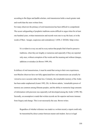 350
according to Ibn Hajar and had th scholars, oral transmission holds a much greater rank
and worth than the mere written form.
For many observers the primacy of oral transmission has been difficult to comprehend.
The secure safeguarding of prophetic traditions seems difficult to argue when for at least
one hundred years, written transmission and records were rare to say the least, or in the
words of Muir, ‘meagre, suspicious and contradictory’ (1858, I: XXXII). Sidqi writes:
It is evident in every era and in every nation that people find it hard to preserve
traditions, when they are lengthy or numerous and especially if they are reported
only once, without corruption of the words and the meaning and without changes,
additions or mistakes (in Brown 1999, 89).
In defence of oral transmissions, it must be noted that owing to their own experiences,
non-Muslim observers have not fully appreciated how oral transmission can actually be
viewed as more accurate rather than less. Certainly, the remarkable memory of the Arabs
has been under emphasised (Azami 1992, 20). As Brown admits, ‘remarkable powers of
memory are common among illiterate peoples, and the ability to memorise large amounts
of information with precision was especially well developed among the Arabs’ (1999, 90).
Secondly, an assumption is made that written records are far superior and more immune
from forgery and change. This is not necessarily the case. Brown writes:
Regardless of whether reference was made to a written record, a report could only
be transmitted by direct contact between master and student. Just as in legal
 