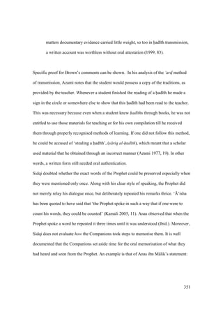 351
matters documentary evidence carried little weight, so too in had th transmission,
a written account was worthless without oral attestation (1999, 83).
Specific proof for Brown’s comments can be shown. In his analysis of the ‘ard$ method
of transmission, Azami notes that the student would possess a copy of the traditions, as
provided by the teacher. Whenever a student finished the reading of a had th he made a
sign in the circle or somewhere else to show that this had th had been read to the teacher.
This was necessary because even when a student knew had ths through books, he was not
entitled to use those materials for teaching or for his own compilation till he received
them through properly recognised methods of learning. If one did not follow this method,
he could be accused of ‘stealing a had th’, (s riq al-had th), which meant that a scholar
used material that he obtained through an incorrect manner (Azami 1977, 19). In other
words, a written form still needed oral authentication.
Sidqi doubted whether the exact words of the Prophet could be preserved especially when
they were mentioned only once. Along with his clear style of speaking, the Prophet did
not merely relay his dialogue once, but deliberately repeated his remarks thrice. ‘{’isha
has been quoted to have said that ‘the Prophet spoke in such a way that if one were to
count his words, they could be counted’ (Kamali 2005, 11). Anas observed that when the
Prophet spoke a word he repeated it three times until it was understood (Ibid.). Moreover,
Sidqi does not evaluate how the Companions took steps to memorise them. It is well
documented that the Companions set aside time for the oral memorisation of what they
had heard and seen from the Prophet. An example is that of Anas ibn M lik’s statement:
 