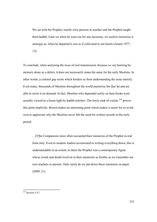 352
We sat with the Prophet, maybe sixty persons in number and the Prophet taught
them had th. Later on when he went out for any necessity, we used to memorise it
amongst us, when he departed it was as if cultivated in our hearts (Azami 1977,
13).
To conclude, when analysing the issue of oral transmission, because we see learning by
memory alone as a defect, it does not necessarily mean the same for the early Muslims. In
other words, a cultural gap exists which hinders us from understanding the issue entirely.
Even today, thousands of Muslims throughout the world memorise the Qur’ n and are
able to recite it on demand. In fact, Muslims who depended solely on their books were
actually viewed in a lesser light by had th scholars. The lowly rank of wij da 234
proves
this point implicitly. Brown makes an interesting point which makes it easier for us in the
west to appreciate why the Muslims never felt the need for written records in the early
period:
…[T]he Companions more often recounted their memories of the Prophet in oral
form only. Even to modern readers accustomed to writing everything down, this is
understandable to an extent; to them the Prophet was a contemporary figure
whose words and deeds lived on in their memories as freshly as we remember our
own teachers or parents. Only rarely do we put down these memories on paper
(2009, 21).
234
Section 5.57.
 
