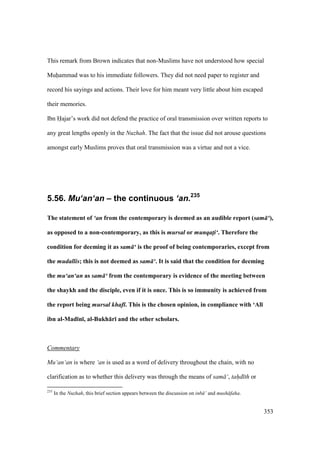353
This remark from Brown indicates that non-Muslims have not understood how special
Muhammad was to his immediate followers. They did not need paper to register and
record his sayings and actions. Their love for him meant very little about him escaped
their memories.
Ibn Hajar’s work did not defend the practice of oral transmission over written reports to
any great lengths openly in the Nuzhah. The fact that the issue did not arouse questions
amongst early Muslims proves that oral transmission was a virtue and not a vice.
5.56. Mu‘an‘an – the continuous ‘an.235
The statement of ‘an from the contemporary is deemed as an audible report (sam ‘),
as opposed to a non-contemporary, as this is mursal or munqati‘. Therefore the
condition for deeming it as sam ‘ is the proof of being contemporaries, except from
the mudallis; this is not deemed as sam ‘. It is said that the condition for deeming
the mu‘an‘an as sam ‘ from the contemporary is evidence of the meeting between
the shaykh and the disciple, even if it is once. This is so immunity is achieved from
the report being mursal khaf . This is the chosen opinion, in compliance with ‘Al;
ibn al-Mad;n;, al-Bukh:r; and the other scholars.
Commentary
Mu‘an‘an is where ‘an is used as a word of delivery throughout the chain, with no
clarification as to whether this delivery was through the means of sam ‘, tah"d th or
235
In the Nuzhah, this brief section appears between the discussion on inb ’ and mush faha.
 