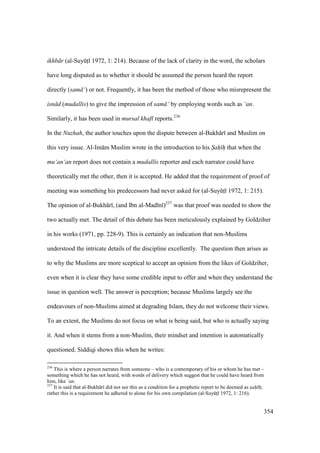 354
ikhb r (al-SuyktI 1972, 1: 214). Because of the lack of clarity in the word, the scholars
have long disputed as to whether it should be assumed the person heard the report
directly (sam ‘) or not. Frequently, it has been the method of those who misrepresent the
isn d (mudallis) to give the impression of sam ‘ by employing words such as ‘an.
Similarly, it has been used in mursal khaf reports.236
In the Nuzhah, the author touches upon the dispute between al-Bukh r and Muslim on
this very issue. Al-Im m Muslim wrote in the introduction to his S"ah" h" that when the
mu‘an‘an report does not contain a mudallis reporter and each narrator could have
theoretically met the other, then it is accepted. He added that the requirement of proof of
meeting was something his predecessors had never asked for (al-SuyktI 1972, 1: 215).
The opinion of al-Bukh r , (and Ibn al-Mad n )237
was that proof was needed to show the
two actually met. The detail of this debate has been meticulously explained by Goldziher
in his works (1971, pp. 228-9). This is certainly an indication that non-Muslims
understood the intricate details of the discipline excellently. The question then arises as
to why the Muslims are more sceptical to accept an opinion from the likes of Goldziher,
even when it is clear they have some credible input to offer and when they understand the
issue in question well. The answer is perception; because Muslims largely see the
endeavours of non-Muslims aimed at degrading Islam, they do not welcome their views.
To an extent, the Muslims do not focus on what is being said, but who is actually saying
it. And when it stems from a non-Muslim, their mindset and intention is automatically
questioned. Siddiqi shows this when he writes:
236
This is where a person narrates from someone – who is a contemporary of his or whom he has met –
something which he has not heard, with words of delivery which suggest that he could have heard from
him, like ‘an.
237
It is said that al-Bukh r did not see this as a condition for a prophetic report to be deemed as s"ah" h";
rather this is a requirement he adhered to alone for his own compilation (al-SuyktI 1972, 1: 216).
 