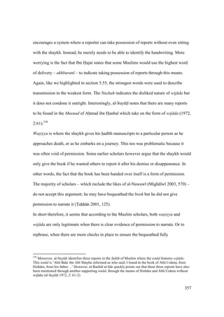 357
encourages a system where a reporter can take possession of reports without even sitting
with the shaykh. Instead, he merely needs to be able to identify the handwriting. More
worrying is the fact that Ibn Hajar states that some Muslims would use the highest word
of delivery – akhbaran – to indicate taking possession of reports through this means.
Again, like we highlighted in section 5.55, the strongest words were used to describe
transmission in the weakest form. The Nuzhah indicates the disliked nature of wij da but
it does not condone it outright. Interestingly, al-SuyktI notes that there are many reports
to be found in the Musnad of Ahomad ibn Hanbal which take on the form of wij da (1972,
2:61).238
Was"iyya is where the shaykh gives his had th manuscripts to a particular person as he
approaches death, or as he embarks on a journey. This too was problematic because it
was often void of permission. Some earlier scholars however argue that the shaykh would
only give the book if he wanted others to report it after his demise or disappearance. In
other words, the fact that the book has been handed over itself is a form of permission.
The majority of scholars – which include the likes of al-Nawaw (Migh lw 2003, 570) –
do not accept this argument; he may have bequeathed the book but he did not give
permission to narrate it (Tahh n 2001, 125).
In short therefore, it seems that according to the Muslim scholars, both was"iyya and
wij da are only legitimate when there is clear evidence of permission to narrate. Or to
rephrase, when there are more checks in place to ensure the bequeathed fully
238
Moreover, al-SuyktI identifies three reports in the S"ah" h" of Muslim where the isn d features wij da:
This isn d is ‘Abk Bakr ibn Ab Shayba informed us who said, I found in the book of Abk Us ma, from
Hish m, from his father…’ However, al-Rash d al-ItI r quickly points out that these three reports have also
been mentioned through another supporting isn d, through the means of Hish m and Abk Us ma without
wij da (al-SuyktI 1972, 2: 61-2).
 
