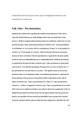358
comprehends what has been given to him. Again, this highlights the benefits of oral
transmission over written ones.
5.58. I‘l+m – The declaration.
Similarly the scholars have specified the condition of permission in i‘l m; this is
when the shaykh informs one of his disciples that he has narrated book x from
person y. If this is coupled with permission, then it is considered. And if not, it is not,
just like the ij za ‘ mma (general permission) in which he says: ‘I grant permission
to all Muslims’ or ‘to everyone who is a contemporary of mine’ or ‘to the people of x
territory’ or ‘to the people of x country.’ [This last form] is closest to correctness
because of more restriction. Likewise [permission is required] for the ij za majh l,
in that he states an unidentified person or unidentified book. Similarly [permission
is required] for the ij za ma‘d m, in that he says: ‘I give permission to whom shall
soon be born’. It is said that specifying a living person is correct, in that he says: ‘I
give permission to you and whoever you bore’. The opinion closest to the correct
position is that it is not legitimate either. And similarly [permission is required] for
the permission to the present or non-existent which is dependant on the wish of
others, in that he says: ‘I give you permission if x wishes’ or ‘I give permission to
whomever x wishes’, as opposed to when he says: ‘I give you permission if you wish’.
This is the correct opinion in all these cases [that it will not be considered]. Verily al-
KhatM;b has permitted all of these forms bar the [ij za] majh l when the person [or
book] is not specified. He has cited the permissibility from a group of his shaykhs.
From the classical scholars, ij za ma‘d m has been employed by AbE Bakr ibn Ab;
 