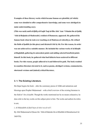 35
Examples of these literary works which became famous are plentiful, (of which)
some were detailed to offer comprehensive knowledge, and some were abridged (to
make understanding easy).
(This was such) until al-H5:fizF al-Faq;h Taq; al-D;n AbE ‘Amr ‘Uthm:n ibn al-SFal:hF
‘Abd al-RahFm:n al-ShahruzEr;, resident of Damascus, appeared. He gathered his
famous book when he took over teaching at al-Madrasa al-Ashrafiyya. He refined
the fields of h5ad;th (in this piece) and dictated it bit by bit. For this reason, its order
was not achieved in a suitable manner. He included the various works of al-KhatM;b
al-Baghd:d;, gathering its antecedent points and adding selected beneficial points
himself. In this book, he gathered what had hitherto been scattered in different
books. For this reason, people adhered to it and followed its path. The book resulted
in countless literature devoted to it, such as poems, abridged versions, commentaries,
shortened versions and (indeed) critical literature.
3. 1. The Existing Literature.
Ibn Hajar begins the book – after the customary praise of All h and salutations and
blessings upon Prophet Muhammad – with a brief overview of the existing literature in
the field of ‘ilm al-had th. Though the works mentioned are by no means exhaustive, he
does refer to the key works on this subject prior to him. The works and authors he refers
to are;
i. Al-Muhaddith al-f sil bayn al-r wi wa-al-w ‘ .
By Abk Muhammad al-Hasan ibn ‘Abd al-Rahm n ibn al-Khall d al-R mahurmuz (d.
360/970).
 