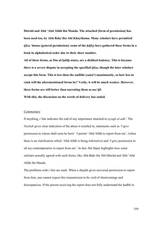 359
D:wEd and AbE ‘Abd All:h ibn Manda. The attached [form of permission] has
been used too, by AbE Bakr ibn Ab; Khaythama. Many scholars have permitted
ij za ‘ mma (general permission); some of the h fiz!s have gathered these forms in a
book in alphabetical order due to their sheer number.
All of these forms, as Ibn al-SDal:hPP states, are a disliked leniency. This is because
there is a severe dispute in accepting the specified ij za, though the later scholars
accept this form. This is less than the audible (sam ‘) unanimously, so how less in
rank will the aforementioned forms be? Verily, it will be much weaker. However,
these forms are still better than narrating them as mu‘d!il.
With this, the discussion on the words of delivery has ended.
Commentary
If anything, i‘l m indicates the end of any importance attached to siyagh al-ad ’. The
Nuzhah gives clear indication of the abuse it resulted in, statements such as ‘I give
permission to whom shall soon be born’ ‘I permit ‘Abd All h to report from me’, (when
there is no clarification which ‘Abd All h is being referred to) and ‘I give permission to
all my contemporaries to report from me’. In fact, Ibn Hajar highlights how some
scholars actually agreed with such forms, like Abk Bakr ibn Ab D wkd and Abk ‘Abd
All h ibn Manda.
The problems with i‘l m are stark. When a shaykh gives universal permission to report
from him, one cannot expect this transmission to be void of shortcomings and
discrepancies. If the person receiving the report does not fully understand the had th in
 