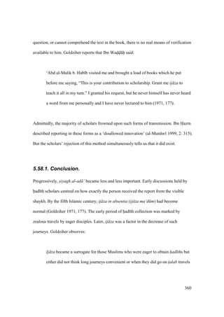 360
question, or cannot comprehend the text in the book, there is no real means of verification
available to him. Goldziher reports that Ibn Wadd h said:
‘Abd al-Malik b. Hab b visited me and brought a load of books which he put
before me saying, “This is your contribution to scholarship. Grant me ij za to
teach it all in my turn.” I granted his request, but he never himself has never heard
a word from me personally and I have never lectured to him (1971, 177).
Admittedly, the majority of scholars frowned upon such forms of transmission. Ibn Hazm
described reporting in these forms as a ‘disallowed innovation’ (al-Mun w 1999, 2: 315).
But the scholars’ rejection of this method simultaneously tells us that it did exist.
5.58.1. Conclusion.
Progressively, siyagh al-ad ’ became less and less important. Early discussions held by
had th scholars centred on how exactly the person received the report from the visible
shaykh. By the fifth Islamic century, ij za in absentia (ij za ma‘d m) had become
normal (Goldziher 1971, 177). The early period of had th collection was marked by
zealous travels by eager disciples. Later, ij za was a factor in the decrease of such
journeys. Goldziher observes:
Ij za became a surrogate for those Muslims who were eager to obtain had ths but
either did not think long journeys convenient or when they did go on t$alab travels
 