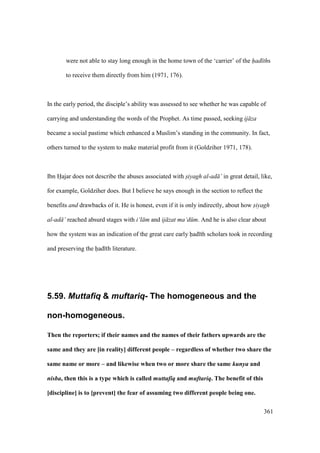 361
were not able to stay long enough in the home town of the ‘carrier’ of the had ths
to receive them directly from him (1971, 176).
In the early period, the disciple’s ability was assessed to see whether he was capable of
carrying and understanding the words of the Prophet. As time passed, seeking ij za
became a social pastime which enhanced a Muslim’s standing in the community. In fact,
others turned to the system to make material profit from it (Goldziher 1971, 178).
Ibn Hajar does not describe the abuses associated with siyagh al-ad ’ in great detail, like,
for example, Goldziher does. But I believe he says enough in the section to reflect the
benefits and drawbacks of it. He is honest, even if it is only indirectly, about how siyagh
al-ad ’ reached absurd stages with i‘l m and ij zat ma‘d m. And he is also clear about
how the system was an indication of the great care early had th scholars took in recording
and preserving the had th literature.
5.59. Muttafiq & muftariq- The homogeneous and the
non-homogeneous.
Then the reporters; if their names and the names of their fathers upwards are the
same and they are [in reality] different people – regardless of whether two share the
same name or more – and likewise when two or more share the same kunya and
nisba, then this is a type which is called muttafiq and muftariq. The benefit of this
[discipline] is to [prevent] the fear of assuming two different people being one.
 