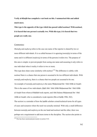 362
Verily al-KhatM;b has compiled a vast book on this. I summarised this and added
much more.
This type is the opposite of the type which has passed called muhmal. With muhmal,
it is feared that one person is actually two. With this type, it is feared that two
people are really one.
Commentary
Muttafiq and muftariq refers to the case one name of the reporter is shared by two or
more different individuals. It is so called because it is agreeing (muttafiq) in terms of the
name and it is different (muftariq) in terms of the persons it refers two. The purpose of
this area is simple; to prevent people from seeing one name and assuming it only refers to
one individual when it reality it refers to two or more.
This type does share some similarity with muhmal.239
The difference is subtle; with
muhmal there is a chance that one person is assumed to be two different individuals. With
muttafiq and muftariq, there is a chance that two people are assumed to be one.
An example of muttafiq and muftariq is the name Muhoammad ibn ‘Abd All h al-Anso r .
This is the name of two individuals; Q do Abk ‘Abd All h Muhoammad ibn ‘Abd All h
al-Anso r from whom al-Bukh r took reports, and Abk Salama Muhoammad ibn ‘Abd
All h al-Anso r , who is considered a weak reporter (Ibn al-SIal hii 1986, 362).
The section is a reminder of how the had th scholars coined technical terms for all types
of cases and scenarios where the need was actually minimal. With only a small difference
between muttafiq and muftariq on the one hand and muhmal and the other, there was
perhaps not a requirement to add more terms to the discipline. The section also points to
239
This has been mentioned previously in section 5.52.
 