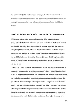 363
the great care the had th scholars took in ensuring each and every reporter could be
reasonably differentiated from another. The fact that Ibn Hajar wrote a separate book on
this topic area suggests that it was still deemed important, even by the ninth Islamic
century.
5.60. Mu’talif & mukhtalif – the similar and the different.
If the names are the same in terms of writing but differ in pronunciation,
irrespective of whether this difference is in terms of the dots or the form, then this is
mu’talif and mukhtalif. Knowing this is one of the most important [parts] of this
discipline [of ‘ilm al-had th]. This is to the extent that ‘Al; ibn al-Mad;n; said: ‘The
most errors [in reading] occur in the names.’ Others have explained that [there is
severe difficulty in correctly reading the names] because identifying it cannot be
based on analogy, nor is there something prior or after the text to indicate [the
correct form].
Verily, AbE AhVmad al-‘Askar; compiled a book on this field but he amalgamated it
to another book compiled on spelling errors (tas/h/ f). Then ‘Abd al-Ghan; ibn Sa‘;d
wrote an independent treatise on it and he included in it two books; one [mentioning]
the confusing names and one [mentioning] confusing ascriptions. Then the shaykh
[of ‘Abd al-Ghan; ibn Sa‘;d] al-D:raqutMn; compiled a comprehensive book on the
topic. Then, al-KhatM;b [al-Baghd:d;] completed this book. Thereafter, AbE NasVr ibn
M:kEl: gathered all of the previous works in his book al-Ikm l. In another treatise,
he gathered all of the obscure names not mentioned in previous works and offered
an explanation for each. His book is the most comprehensive [of the ones prior to
 