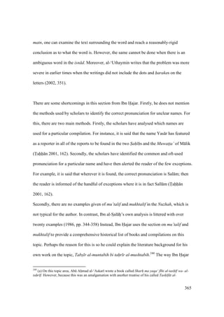 365
matn, one can examine the text surrounding the word and reach a reasonably-rigid
conclusion as to what the word is. However, the same cannot be done when there is an
ambiguous word in the isn d. Moreover, al-‘Uthaymin writes that the problem was more
severe in earlier times when the writings did not include the dots and harakas on the
letters (2002, 351).
There are some shortcomings in this section from Ibn Hajar. Firstly, he does not mention
the methods used by scholars to identify the correct pronunciation for unclear names. For
this, there are two main methods. Firstly, the scholars have analysed which names are
used for a particular compilation. For instance, it is said that the name Yas r has featured
as a reporter in all of the reports to be found in the two S"ah" h"s and the Muwat$t$a’ of M lik
(Tahh n 2001, 162). Secondly, the scholars have identified the common and oft-used
pronunciation for a particular name and have then alerted the reader of the few exceptions.
For example, it is said that wherever it is found, the correct pronunciation is Sal m; then
the reader is informed of the handful of exceptions where it is in fact Sall m (Tahh n
2001, 162).
Secondly, there are no examples given of mu’talif and mukhtalif in the Nuzhah, which is
not typical for the author. In contrast, Ibn al-SIal hii’s own analysis is littered with over
twenty examples (1986, pp. 344-358) Instead, Ibn Hajar uses the section on mu’talif and
mukhtalif to provide a comprehensive historical list of books and compilations on this
topic. Perhaps the reason for this is so he could explain the literature background for his
own work on the topic, Tabs" r al-muntabih bi tah"r r al-mushtabih.240
The way Ibn Hajar
240
(a) On this topic area, Abk Ahomad al-‘Askar wrote a book called Sharh" ma yaqa‘ f hi al-tash" f wa- al-
tah"r f. However, because this was an amalgamation with another treatise of his called Tash" f t al-
 