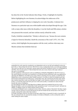 366
has done this in the Nuzhah indicates three things. Firstly, it highlights his humility.
Before highlighting his own literature, he acknowledges the endeavours of his
predecessors and their influence in shaping his own work. Secondly, it indicates how
literature on a particular topic area within had th studies developed through the ages. Like
with so many other areas within the discipline, it was the fourth and fifth century scholars
who pioneered the research, and later scholars merely refined the works.
Finally, Goldziher remarked that: ‘Nobody is allowed to say: ‘because the matn contains
a logical or historical absurdity I doubt the correctness of the isn d’ (1971, 141). This
section, which highlights the preoccupation with the isn d, confirms what many non-
Muslim scholars like Goldziher believed.
muh"addit n his work cannot be considered as an independent work on mu’talif and mukhtalif exclusively.
(b) It fell on ‘Abd al-Ghan ibn Sa‘ d (d. 409/1018) to write an independent book on mu’talif and mukhtalif.
This work was split into two main parts; unclear names and unclear ascriptions (nisba). (c) Al-D raquton (d.
385/995), who was the teacher of ‘Abd al-Ghan ibn Sa‘ d, also wrote a book on this topic called al-
Mu’talif wa-al-mukhtalif.
(d) The completion of this previous work was fulfilled by al-Khats b al-Baghd d (d. 462/1071) in his al-
Mu’tanif f takmilat al-mu’talif wa-al-mukhtalif. (e) All the previously-mentioned works were gathered by
Abk Nasor ibn M kkl (d. 475/1082) in his work al-Ikm l, consisting of seven volumes. (f) Abk Nasor ibn
M kkl then wrote a second book called Tahdh b mustamirr al-awh m in which he included names that
had not been mentioned by his predecessors. As Ibn Hajar notes, this work became the basis upon which
later scholars based their works. (g) Abk Bakr ibn Nuqtoa’s work Takmilat al-ikm l served two functions.
Firstly, it covered the names left out by previous works and secondly, it included new names that had
become the source of ambiguity.
(h) Then Mansokr ibn Sal m and Abk H mid ibn al-So bkn edited and completed the previous works.
Mansokr ibn Sal m’s work was entitled Dhayl kit b mushtabih al-asm ’ wa-al-nasab al-muz l ‘al kit b ibn
M k l . Al-So bkn ’s book was called Takmilat ikm l al-ikm l.
(i) Al-Im m al-Dhahab wrote a condensed version of this, which he called al-Mushtabih. Ibn Hajar singles
out this work for criticism; he writes that because he did not include the dots and h"arakas on the names, it
actually confused the matter rather than clarify it.
(j) Finally, Ibn Hajar wrote his own book on the topic called Tabs" r al-muntabih bi-tah"r r al-mushtabih. In
this one-volumed work, he corrected the mistakes of al-Im m al-Dhahab , as well as refined the order to
make finding the names simpler.
 