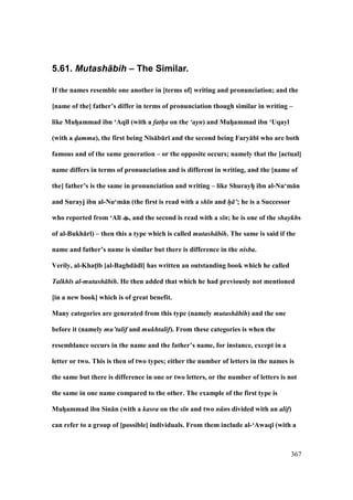 367
5.61. Mutash+bih – The Similar.
If the names resemble one another in [terms of] writing and pronunciation; and the
[name of the] father’s differ in terms of pronunciation though similar in writing –
like MuhVammad ibn ‘Aq;l (with a fath/a on the ‘ayn) and MuhVammad ibn ‘Uqayl
(with a d/amma), the first being N;s:bEr; and the second being Fary:b; who are both
famous and of the same generation – or the opposite occurs; namely that the [actual]
name differs in terms of pronunciation and is different in writing, and the [name of
the] father’s is the same in pronunciation and writing – like ShurayhV ibn al-Nu‘m:n
and Surayj ibn al-Nu‘m:n (the first is read with a sh n and h/ ’; he is a Successor
who reported from ‘Al; , and the second is read with a s n; he is one of the shaykhs
of al-Bukh:r;) – then this a type which is called mutash bih. The same is said if the
name and father’s name is similar but there is difference in the nisba.
Verily, al-KhatM;b [al-Baghd:d;] has written an outstanding book which he called
Talkh s al-mutash bih. He then added that which he had previously not mentioned
[in a new book] which is of great benefit.
Many categories are generated from this type (namely mutash bih) and the one
before it (namely mu’talif and mukhtalif). From these categories is when the
resemblance occurs in the name and the father’s name, for instance, except in a
letter or two. This is then of two types; either the number of letters in the names is
the same but there is difference in one or two letters, or the number of letters is not
the same in one name compared to the other. The example of the first type is
MuhVammad ibn Sin:n (with a kasra on the s n and two n ns divided with an alif)
can refer to a group of [possible] individuals. From them include al-‘Awaq; (with a
 