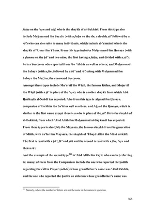 368
fath/a on the ‘ayn and alif) who is the shaykh of al-Bukh:r;. From this type also
include MuhVammad ibn Sayy:r (with a fath/a on the s n, a double y ’ followed by a
r ’) who can also refer to many individuals, which include al-Yam:m; who is the
shaykh of ‘Umar ibn YEnus. From this type includes MuhVammad ibn H5unayn (with
a d/amma on the h ’ and two n ns, the first having a fath/a, and divided with a y ’);
he is a Successor who reported from Ibn ‘Abb:s as well as others; and MuhVammad
ibn Jubayr (with a j m, followed by a b ’ and r ’) along with MuhVammad ibn
Jubayr ibn MutM‘im, the renowned Successor.
Amongst these types include Mu‘arrif ibn W:sVil, the famous KEfan, and MutMarrif
ibn W:sVil (with a t! ’ in place of the ‘ayn), who is another shaykh from which AbE
H5udhayfa al-Nahd; has reported. Also from this type is AhVmad ibn H5usayn,
companion of Ibr:h;m ibn Sa‘;d as well as others, and AhVyad ibn H5usayn, which is
similar to the first name except there is a m m in place of the y ’. He is the shaykh of
al-Bukh:r;, from which ‘Abd All:h ibn MuhVammad al-Baykand; has reported.
From these types is also H5afsV ibn Maysara, the famous shaykh from the generation
of M:lik, with Ja‘far ibn Maysara, the shaykh of ‘Ubayd All:h ibn MEs: al-KEf;.
The first is read with a h ’, f ’ and s/ d and the second is read with a j m, ‘ayn and
then a r ’.
And the example of the second type241
is ‘Abd All:h ibn Zayd, who can be [referring
to] many; of them from the Companions include the one who reported the h5ad;th
regarding the call to Prayer (adh n) whose grandfather’s name was ‘Abd Rabbih,
and the one who reported the h5ad;th on ablution whose grandfather’s name was
241
Namely, where the number of letters are not the same in the names in question.
 