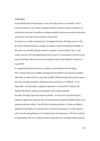 370
Commentary
In this detailed and self-explanatory section, the author refers to mutash bih. This is
where the names are very similar sounding and hence results in possible confusion. As
with the previous type, the problem is perhaps amplified when one remembers that earlier
works were void of the harakas and dots on the letters.
Four points are worthy of mention here. Throughout the book, Ibn Hajar has never felt
the need to mention numerous examples to explain a certain classification of had th. In
fact, there are a handful of places where no examples at all are offered, such as with
munkar (section 5.26) and indeed the previous section. It is interesting to note that in this
section, Ibn Hajar offers more than one example for each of the different variations of
mutash bih.
It is apparent that this inconsistency in detail is quite deliberate from Ibn Hajar.
This is because this type of had th is perhaps best described by real, practical examples
rather than an outline of how to spot such a had th. Without actually showing how names
have been wrongly and rightly attributed to the actual person, it is difficult – if not
impossible – for the disciple to grasp the importance of mutash bih. Certainly, this
indicates Ibn Hajar’s maturity and originality in his teaching methods.
Secondly, Ibn Hajar shows here that mutash bih – as well as mu’talif and mukhtalif –
implicitly supports the argument that oral transmissions amongst the had th scholars were
preferred and more reliable. The difficulty in deciding whether it is Sal m or Sall m is
amplified in the absence of a shaykh and it is solved in his presence. A written report is
only of worth and significance if it is backed up by oral transmission. The first revelation
to Muhoammad in the Cave of Hir was done orally (from the Archangel Gabriel) and not
 