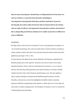 373
them in terms of meeting have divided them, as MuhVammad ibn Sa‘d has done. For
each one of them is a reason [for their particular methodology.]
Also important is knowing their birth-dates and their death-dates, because by
knowing this, the truth is achieved from the claim of someone that he met another,
when in reality, he did not. Also important is knowing their countries; the benefit of
this is safeguarding oneself from confusion in two similar names that are different in
terms of affiliation.
Commentary
Ibn Hajar offers a brief overview of t$abaq t al-ruw t, or the generations of reporters. In
‘ilm al-had th terminology, this is the area which looks to classify reporters according to
certain elements, mainly when they lived, when they died and which shaykhs they heard
had th from (al-SuyktI 1972, 2: 381).
It seems that here, Ibn Hajar felt the need to defend the rich literature compiled by his
Muslims predecessors on the reporters. He points out in the text that it serves many
important functions. Firstly, when an isn d features the consecutive ‘an as a word of
delivery, then knowing which generation each reporter belongs to can help us identify
whether each part of the isn d is based on actual hearing or not. The same applies to
when a reporter attempts to misrepresent the had th through the practice of tadl s.
Secondly, as the previous section has highlighted, the had th scholars sometimes
experience difficulty in pinpointing which reporter is which when two or more share the
same name or similar sounding names. The discipline of t$abaq t al-ruw t is a useful tool
in differentiating such individuals.
 