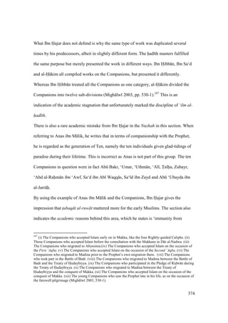 374
What Ibn Hajar does not defend is why the same type of work was duplicated several
times by his predecessors, albeit in slightly different form. The had th masters fulfilled
the same purpose but merely presented the work in different ways. Ibn Hibb n, Ibn Sa‘d
and al-H kim all compiled works on the Companions, but presented it differently.
Whereas Ibn Hibb n treated all the Companions as one category, al-H kim divided the
Companions into twelve sub-divisions (Migh lw 2003, pp. 530-1).247
This is an
indication of the academic stagnation that unfortunately marked the discipline of ‘ilm al-
had th.
There is also a rare academic mistake from Ibn Hajar in the Nuzhah in this section. When
referring to Anas ibn M lik, he writes that in terms of companionship with the Prophet,
he is regarded as the generation of Ten, namely the ten individuals given glad-tidings of
paradise during their lifetime. This is incorrect as Anas is not part of this group. The ten
Companions in question were in fact Abk Bakr, ‘Umar, ‘Uthm n, ‘Al , Talha, Zubayr,
‘Abd al-Rahm n ibn ‘Awf, Sa‘d ibn Ab Waqq s, Sa‘ d ibn Zayd and Abk ‘Ubayda ibn
al-Jarr h.
By using the example of Anas ibn M lik and the Companions, Ibn Hajar gives the
impression that t$abaq t al-ruw t mattered more for the early Muslims. The section also
indicates the academic reasons behind this area, which he states is ‘immunity from
247
(i) The Companions who accepted Islam early on in Makka, like the four Rightly-guided Caliphs. (ii)
Those Companions who accepted Islam before the consultation with the Makkans in D r al-Nadwa. (iii)
The Companions who migrated to Abyssinia.(iv) The Companions who accepted Islam on the occasion of
the First ‘Aqba. (v) The Companions who accepted Islam on the occasion of the Second ‘Aqba. (vi) The
Companions who migrated to Madina prior to the Prophet’s own migration there. (vii) The Companions
who took part in the Battle of Badr. (viii) The Companions who migrated to Madina between the Battle of
Badr and the Treaty of Hudaybiyya. (ix) The Companions who participated in the Pledge of Ridw n during
the Treaty of Hudaybiyya. (x) The Companions who migrated to Madina between the Treaty of
Hudaybiyya and the conquest of Makka. (xi) The Companions who accepted Islam on the occasion of the
conquest of Makka. (xii) The young Companions who saw the Prophet late in his life, as on the occasion of
the farewell pilgrimage (Migh lw 2003, 530-1).
 