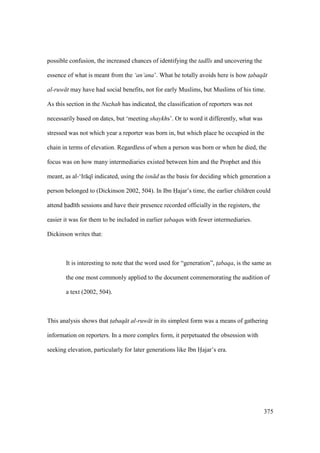 375
possible confusion, the increased chances of identifying the tadl s and uncovering the
essence of what is meant from the ‘an‘ana’. What he totally avoids here is how t$abaq t
al-ruw t may have had social benefits, not for early Muslims, but Muslims of his time.
As this section in the Nuzhah has indicated, the classification of reporters was not
necessarily based on dates, but ‘meeting shaykhs’. Or to word it differently, what was
stressed was not which year a reporter was born in, but which place he occupied in the
chain in terms of elevation. Regardless of when a person was born or when he died, the
focus was on how many intermediaries existed between him and the Prophet and this
meant, as al-‘Ir q indicated, using the isn d as the basis for deciding which generation a
person belonged to (Dickinson 2002, 504). In Ibn Hajar’s time, the earlier children could
attend had th sessions and have their presence recorded officially in the registers, the
easier it was for them to be included in earlier t$abaqas with fewer intermediaries.
Dickinson writes that:
It is interesting to note that the word used for “generation”, t$abaqa, is the same as
the one most commonly applied to the document commemorating the audition of
a text (2002, 504).
This analysis shows that t$abaq t al-ruw t in its simplest form was a means of gathering
information on reporters. In a more complex form, it perpetuated the obsession with
seeking elevation, particularly for later generations like Ibn Hajar’s era.
 