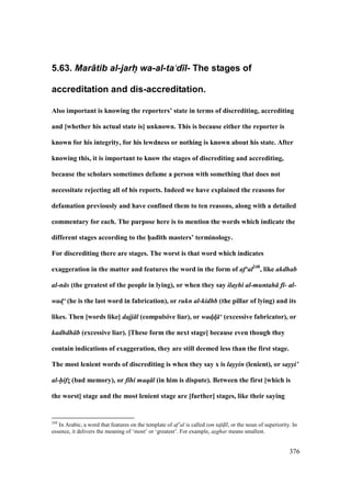 376
5.63. Mar+tib al-jarh@ wa-al-ta‘d)l- The stages of
accreditation and dis-accreditation.
Also important is knowing the reporters’ state in terms of discrediting, accrediting
and [whether his actual state is] unknown. This is because either the reporter is
known for his integrity, for his lewdness or nothing is known about his state. After
knowing this, it is important to know the stages of discrediting and accrediting,
because the scholars sometimes defame a person with something that does not
necessitate rejecting all of his reports. Indeed we have explained the reasons for
defamation previously and have confined them to ten reasons, along with a detailed
commentary for each. The purpose here is to mention the words which indicate the
different stages according to the h5ad;th masters’ terminology.
For discrediting there are stages. The worst is that word which indicates
exaggeration in the matter and features the word in the form of af‘al248
, like akdhab
al-n s (the greatest of the people in lying), or when they say ilayhi al-muntah f - al-
wad!‘ (he is the last word in fabrication), or rukn al-kidhb (the pillar of lying) and its
likes. Then [words like] dajj l (compulsive liar), or wad!d! ‘ (excessive fabricator), or
kadhdh b (excessive liar). [These form the next stage] because even though they
contain indications of exaggeration, they are still deemed less than the first stage.
The most lenient words of discrediting is when they say x is layyin (lenient), or sayyi’
al-hifz! (bad memory), or f hi maq l (in him is dispute). Between the first [which is
the worst] stage and the most lenient stage are [further] stages, like their saying
248
In Arabic, a word that features on the template of af‘al is called ism tafd$ l, or the noun of superiority. In
essence, it delivers the meaning of ‘most’ or ‘greatest’. For example, as"ghar means smallest.
 