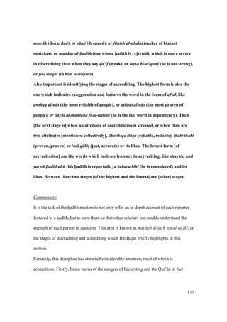 377
matr k (discarded), or s qit! (dropped), or f h/ish al-ghalatM (maker of blatant
mistakes), or munkar al-had th (one whose h5ad;th is rejected), which is more severe
in discrediting than when they say d/a‘ f (weak), or laysa bi-al-qaw (he is not strong),
or f hi maq l (in him is dispute).
Also important is identifying the stages of accrediting. The highest form is also the
one which indicates exaggeration and features the word in the form of af‘al, like
awthaq al-n s (the most reliable of people), or athbat al-n s (the most proven of
people), or ilayhi al-muntah f -al-tathb t (he is the last word in dependency). Then
[the next stage is] when an attribute of accreditation is stressed, or when then are
two attributes [mentioned collectively], like thiqa thiqa (reliable, reliable), thabt thabt
(proven, proven) or ‘adl d/ bit! (just, accurate) or its likes. The lowest form [of
accreditation] are the words which indicate leniency in accrediting, like shaykh, and
yurw had thuh (his h5ad;th is reported), yu‘tabaru bih (he is considered) and its
likes. Between these two stages [of the highest and the lowest] are [other] stages.
Commentary
It is the task of the had th masters to not only offer an in-depth account of each reporter
featured in a had th, but to term them so that other scholars can readily understand the
strength of each person in question. This area is known as mar tib al-jarh" wa-al-ta‘d l, or
the stages of discrediting and accrediting which Ibn Hajar briefly highlights in this
section.
Certainly, this discipline has attracted considerable attention, most of which is
contentious. Firstly, Islam warns of the dangers of backbiting and the Qur’ n in fact
 