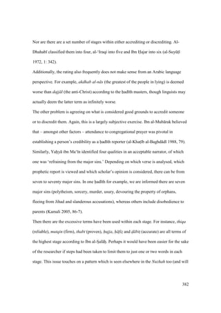 382
Nor are there are a set number of stages within either accrediting or discrediting. Al-
Dhahab classified them into four, al-‘Iraqi into five and Ibn Hajar into six (al-Suykts
1972, 1: 342).
Additionally, the rating also frequently does not make sense from an Arabic language
perspective. For example, akdhab al-n s (the greatest of the people in lying) is deemed
worse than dajj l (the anti-Christ) according to the had th masters, though linguists may
actually deem the latter term as infinitely worse.
The other problem is agreeing on what is considered good grounds to accredit someone
or to discredit them. Again, this is a largely subjective exercise. Ibn al-Mub rak believed
that – amongst other factors – attendance to congregational prayer was pivotal in
establishing a person’s credibility as a had th reporter (al-Khats b al-Baghd d 1988, 79).
Similarly, Yahiy ibn Ma‘ n identified four qualities in an acceptable narrator, of which
one was ‘refraining from the major sins.’ Depending on which verse is analysed, which
prophetic report is viewed and which scholar’s opinion is considered, there can be from
seven to seventy major sins. In one had th for example, we are informed there are seven
major sins (polytheism, sorcery, murder, usury, devouring the property of orphans,
fleeing from Jihad and slanderous accusations), whereas others include disobedience to
parents (Kamali 2005, 86-7).
Then there are the excessive terms have been used within each stage. For instance, thiqa
(reliable), mutqin (firm), thabt (proven), hujja, h fiz$ and d" bits (accurate) are all terms of
the highest stage according to Ibn al-SIal hii. Perhaps it would have been easier for the sake
of the researcher if steps had been taken to limit them to just one or two words in each
stage. This issue touches on a pattern which is seen elsewhere in the Nuzhah too (and will
 