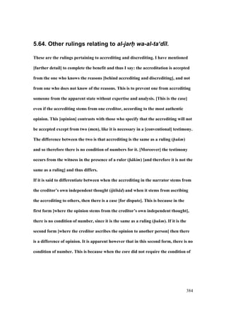 384
5.64. Other rulings relating to al-jarh- wa-al-ta‘d)l.
These are the rulings pertaining to accrediting and discrediting. I have mentioned
[further detail] to complete the benefit and thus I say: the accreditation is accepted
from the one who knows the reasons [behind accrediting and discrediting], and not
from one who does not know of the reasons. This is to prevent one from accrediting
someone from the apparent state without expertise and analysis. [This is the case]
even if the accrediting stems from one creditor, according to the most authentic
opinion. This [opinion] contrasts with those who specify that the accrediting will not
be accepted except from two (men), like it is necessary in a [conventional] testimony.
The difference between the two is that accrediting is the same as a ruling (hukm)
and so therefore there is no condition of numbers for it. [Moreover] the testimony
occurs from the witness in the presence of a ruler (h kim) [and therefore it is not the
same as a ruling] and thus differs.
If it is said to differentiate between when the accrediting in the narrator stems from
the creditor’s own independent thought (ijtih d) and when it stems from ascribing
the accrediting to others, then there is a case [for dispute]. This is because in the
first form [where the opinion stems from the creditor’s own independent thought],
there is no condition of number, since it is the same as a ruling (hukm). If it is the
second form [where the creditor ascribes the opinion to another person] then there
is a difference of opinion. It is apparent however that in this second form, there is no
condition of number. This is because when the core did not require the condition of
 