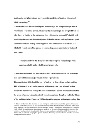 385
number, the periphery should not require the condition of number either. And
All:h knows best.251
It is desirable that the discrediting and accrediting is not accepted except from a
reliable and acquainted person. Therefore the discrediting is not accepted from one
who shows prejudice in the matter and thus criticises the muh/addith’s h5ad;th with
something that does not deserve rejection. Likewise, the accrediting is not accepted
from one who relies merely on the apparent state and decrees on this basis. Al-
Dhahab; – who is one of the people of outstanding competence in the criticism of
men – said:
Two scholars from this discipline have never agreed on deeming a weak
reporter reliable and a reliable reporter as weak.
It is for this reason that the position of al-N:sa’; was not to discard the h5ad;th of a
man until all the scholars [of this discipline] rejected him.
The agent in this field should be wary of leniency in discrediting and accrediting.
This is because if he accredits someone without due care, then it is as if he has
affirmed a disapproved ruling. It is then feared such a person will be considered in
the group of people who authentically report narrations, though in reality he thinks
of the h5ad;th as false. [Conversely] if he discredits someone without precaution, then
251
If there are disputes, then it centres on how exactly the had th master reaches his opinion. If he deems
someone weak on the basis of his own research and independent thought, then his situation is rather like a
judge in a court case: his hukm (ruling) will be accepted without a requirement of numbers (al-‘Uthaymin
2002, 362). If the had th master deems someone weak not on the basis of his own analysis, but upon the
opinion of scholars prior to him, then this does not resemble a hukm (ruling) but ikhb r (informing). In
other words, he is merely relaying the opinion of others. According to some scholars, in such a case there
must be a minimum of two.
 