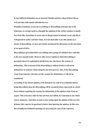 386
he has inflicted defamation on an innocent Muslim and has coloured him with an
evil trait that will remain with him forever.
Prejudice sometimes occurs [in accrediting or discrediting someone] due to ill-
behaviour or corrupt motives, [though] the opinions of the earlier scholars is mostly
free from this. Sometimes it occurs due to disagreement in Islamic creed, and this is
widespread in earlier and later times. It is not desirable to use this [alone] as a
means of discrediting; we have previously mentioned the discussion on the narration
of an agent of bid‘a.
Discrediting is preceded before accrediting and a group [of scholars] have said this
is the case unequivocally. However [the correct opinion is that] discrediting is
preceded when it is explained in detail from one who knows the reasons of
defamation. This is because if the discrediting is without detail, it will not be
defamatory in someone whose integrity has been proven. Also, if the discrediting
stems from someone who does not the reasons for defamation, it will not be
considered.
According to the chosen opinion, if the defamed was void of accreditation before
being discredited, then the discrediting will be accepted [when expressed] in a brief
form without requiring the reasons for defamation, if the opinion stems from an
expert. This is because when he has not been accredited, he is deemed as one whose
state is unknown. And [then in such a case] acting upon the opinion of the one who
defames [the reporter in question] is better than ignoring the opinion. In this case,
Ibn al-SDal:hP has inclined to pausing [on decreeing the state of the reporter].
 