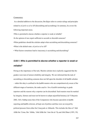 387
Commentary
As a detailed addition to the discussion, Ibn Hajar refers to certain rulings and principles
related to al-jarh wa-al-ta‘d l (discrediting and accrediting). In summary, he covers the
following important areas;
•Who is permitted to decree whether a reporter is weak or reliable?
•Is the opinion of one expert sufficient to accredit or discredit someone?
•What guidelines should the scholars adopt when accrediting and discrediting someone?
•What is the default state: al-jarh or al-ta‘d l?
• What factors sometimes lead to inaccuracy is accrediting and discrediting?
5.64.1. Who is permitted to decree whether a reporter is weak or
reliable?
Owing to the importance of the task, Muslim scholars have explicitly suggested that the
graders were men of utmost reliability and integrity. We are informed that the task of
accrediting or discrediting someone does not fall upon the shoulder of all had th scholars
– rather this duty is confined to the had th masters who are comprehensively aware of the
different stages of narrators, the ranks used in ‘ilm al-had th terminology to grade
reporters and the reasons why a reporter can be discredited. Such masters must be marked
by integrity, fairness and must not be known to adopt unjustified leniency (al-‘Uthaymin
2002, 363). Siddiqi notes that of the Companions who became specialists in had th
reporting and had th criticism, all kept out of politics and thus were un-swayed by
political pressure from either the Umayyads or Abbasids. This includes the likes of ‘Abd
All h ibn ‘Umar, Ibn ‘Abb s, ‘Abd All h ibn ‘Amr ibn al-‘{so and Abk Dharr (1993, 39).
 