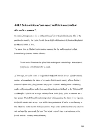 388
5.64.2. Is the opinion of one expert sufficient to accredit or
discredit someone?
In essence, the opinion of one is sufficient to accredit or discredit someone. This is the
position favoured by Ibn Hajar, {mid , Ibn al-H jib, al-Hind and al-Khats b al-Baghd d
(al-Mun w 1999, 2: 358).
The quote from al-Dhahab on the matter suggests that the had th masters worked
harmoniously with one another. He said:
Two scholars from this discipline have never agreed on deeming a weak reporter
reliable and a reliable reporter as weak.
At first sight, the claim seems to suggest that the had th masters always agreed with one
another when declaring the status of a reporter. But the quote merely affirms that they
never declared a weak (d"a‘ f) reliable (thiqa) and vice versa. Owing to the contrasting
grades within discrediting and within accrediting, this is not difficult to do. Within ta‘d l
for example, a person can be thiqa, awthaq al-n s, th bit, h fiz$, d" bit, to mention but a
few grades. What al-Dhahab is claiming is that when declaring the status of one reporter,
the had th masters have always kept within these parameters. What he is not claiming is
that when one had th master declares someone thiqa, all the had th masters have followed
suit and used the same grade for him. This would certainly then be a testimony to the
had th masters’ accuracy and conformity.
 