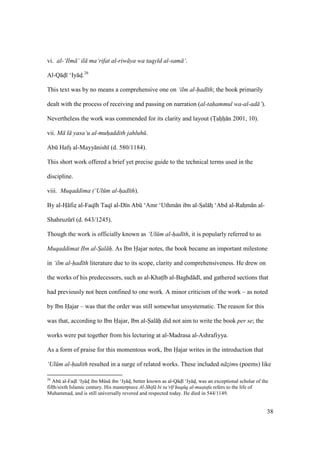 38
vi. al-‘Ilm ‘ il ma‘rifat al-riw ya wa taqy d al-sam ‘.
Al-Q dz ‘Iy dz.26
This text was by no means a comprehensive one on ‘ilm al-had th; the book primarily
dealt with the process of receiving and passing on narration (al-tahammul wa-al-ad ’).
Nevertheless the work was commended for its clarity and layout (Toahoho n 2001, 10).
vii. M l yasa‘u al-muhaddith jahluh .
Abk Hafsz al-Mayy nish (d. 580/1184).
This short work offered a brief yet precise guide to the technical terms used in the
discipline.
viii. Muqaddima (‘Ul m al-had th).
By al-Hz fizz al-Faq h Taq al-D n Abk ‘Amr ‘Uthm n ibn al-Szal hz ‘Abd al-Rahzm n al-
Shahruzkr (d. 643/1245).
Though the work is officially known as ‘Ul m al-had th, it is popularly referred to as
Muqaddimat Ibn al-Sal h. As Ibn Hajar notes, the book became an important milestone
in ‘ilm al-had th literature due to its scope, clarity and comprehensiveness. He drew on
the works of his predecessors, such as al-Khats b al-Baghd d , and gathered sections that
had previously not been confined to one work. A minor criticism of the work – as noted
by Ibn Hajar – was that the order was still somewhat unsystematic. The reason for this
was that, according to Ibn Hajar, Ibn al-Sal h did not aim to write the book per se; the
works were put together from his lecturing at al-Madrasa al-Ashrafiyya.
As a form of praise for this momentous work, Ibn Hajar writes in the introduction that
‘Ul m al-hadith resulted in a surge of related works. These included n zIims (poems) like
26
Abk al-Fadzl ‘Iy dz ibn Mks ibn ‘Iy dz, better known as al-Q dz ‘Iy dz, was an exceptional scholar of the
fifth/sixth Islamic century. His masterpiece Al-Shif bi ta‘r f huq q al-mustafa refers to the life of
Muhammad, and is still universally revered and respected today. He died in 544/1149.
 
