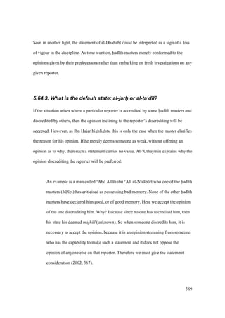 389
Seen in another light, the statement of al-Dhahab could be interpreted as a sign of a loss
of vigour in the discipline. As time went on, had th masters merely conformed to the
opinions given by their predecessors rather than embarking on fresh investigations on any
given reporter.
5.64.3. What is the default state: al-jarhI or al-ta‘d)l?
If the situation arises where a particular reporter is accredited by some had th masters and
discredited by others, then the opinion inclining to the reporter’s discrediting will be
accepted. However, as Ibn Hajar highlights, this is only the case when the master clarifies
the reason for his opinion. If he merely deems someone as weak, without offering an
opinion as to why, then such a statement carries no value. Al-‘Uthaymin explains why the
opinion discrediting the reporter will be preferred:
An example is a man called ‘Abd All h ibn ‘Al al-N s bkr who one of the had th
masters (h fiz$s) has criticised as possessing bad memory. None of the other had th
masters have declared him good, or of good memory. Here we accept the opinion
of the one discrediting him. Why? Because since no one has accredited him, then
his state his deemed majh l (unknown). So when someone discredits him, it is
necessary to accept the opinion, because it is an opinion stemming from someone
who has the capability to make such a statement and it does not oppose the
opinion of anyone else on that reporter. Therefore we must give the statement
consideration (2002, 367).
 