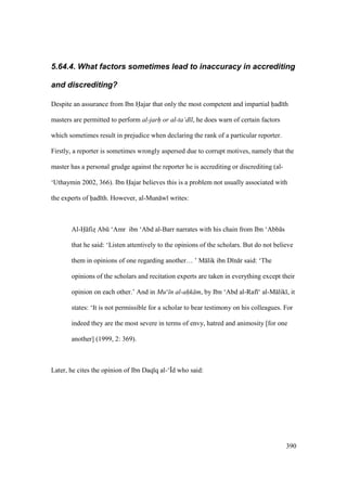 390
5.64.4. What factors sometimes lead to inaccuracy in accrediting
and discrediting?
Despite an assurance from Ibn Hajar that only the most competent and impartial had th
masters are permitted to perform al-jarh or al-ta‘d l, he does warn of certain factors
which sometimes result in prejudice when declaring the rank of a particular reporter.
Firstly, a reporter is sometimes wrongly aspersed due to corrupt motives, namely that the
master has a personal grudge against the reporter he is accrediting or discrediting (al-
‘Uthaymin 2002, 366). Ibn Hajar believes this is a problem not usually associated with
the experts of had th. However, al-Mun w writes:
Al-H fizs Abk ‘Amr ibn ‘Abd al-Barr narrates with his chain from Ibn ‘Abb s
that he said: ‘Listen attentively to the opinions of the scholars. But do not believe
them in opinions of one regarding another… ’ M lik ibn D n r said: ‘The
opinions of the scholars and recitation experts are taken in everything except their
opinion on each other.’ And in Mu‘ n al-ah"k m, by Ibn ‘Abd al-Raf ‘ al-M lik , it
states: ‘It is not permissible for a scholar to bear testimony on his colleagues. For
indeed they are the most severe in terms of envy, hatred and animosity [for one
another] (1999, 2: 369).
Later, he cites the opinion of Ibn Daq q al-‘|d who said:
 