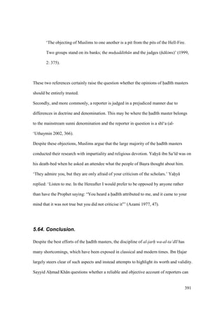 391
‘The objecting of Muslims to one another is a pit from the pits of the Hell-Fire.
Two groups stand on its banks; the muh"addith n and the judges (h kims)’ (1999,
2: 375).
These two references certainly raise the question whether the opinions of had th masters
should be entirely trusted.
Secondly, and more commonly, a reporter is judged in a prejudiced manner due to
differences in doctrine and denomination. This may be where the had th master belongs
to the mainstream sunni denomination and the reporter in question is a sh ‘a (al-
‘Uthaymin 2002, 366).
Despite these objections, Muslims argue that the large majority of the had th masters
conducted their research with impartiality and religious devotion. Yahiy ibn Sa‘ d was on
his death-bed when he asked an attendee what the people of Basira thought about him.
‘They admire you, but they are only afraid of your criticism of the scholars.’ Yahiy
replied: ‘Listen to me. In the Hereafter I would prefer to be opposed by anyone rather
than have the Prophet saying: “You heard a had th attributed to me, and it came to your
mind that it was not true but you did not criticise it”’ (Azami 1977, 47).
5.64. Conclusion.
Despite the best efforts of the had th masters, the discipline of al-jarh wa-al-ta‘d l has
many shortcomings, which have been exposed in classical and modern times. Ibn Hajar
largely steers clear of such aspects and instead attempts to highlight its worth and validity.
Sayyid Ahomad Kh n questions whether a reliable and objective account of reporters can
 