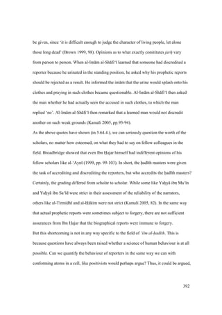 392
be given, since ‘it is difficult enough to judge the character of living people, let alone
those long dead’ (Brown 1999, 98). Opinions as to what exactly constitutes jarhi vary
from person to person. When al-Im m al-Sh fi‘ learned that someone had discredited a
reporter because he urinated in the standing position, he asked why his prophetic reports
should be rejected as a result. He informed the im m that the urine would splash onto his
clothes and praying in such clothes became questionable. Al-Im m al-Sh fi‘ then asked
the man whether he had actually seen the accused in such clothes, to which the man
replied ‘no’. Al-Im m al-Sh fi‘ then remarked that a learned man would not discredit
another on such weak grounds (Kamali 2005, pp.93-94).
As the above quotes have shown (in 5.64.4.), we can seriously question the worth of the
scholars, no matter how esteemed, on what they had to say on fellow colleagues in the
field. Broadbridge showed that even Ibn Hajar himself had indifferent opinions of his
fellow scholars like al-‘Ayn (1999, pp. 99-103). In short, the had th masters were given
the task of accrediting and discrediting the reporters, but who accredits the had th masters?
Certainly, the grading differed from scholar to scholar. While some like Yahiy ibn Ma‘ n
and Yahiy ibn Sa‘ d were strict in their assessment of the reliability of the narrators,
others like al-Tirmidh and al-H kim were not strict (Kamali 2005, 82). In the same way
that actual prophetic reports were sometimes subject to forgery, there are not sufficient
assurances from Ibn Hajar that the biographical reports were immune to forgery.
But this shortcoming is not in any way specific to the field of ‘ilm al-had th. This is
because questions have always been raised whether a science of human behaviour is at all
possible. Can we quantify the behaviour of reporters in the same way we can with
conforming atoms in a cell, like positivists would perhaps argue? Thus, it could be argued,
 