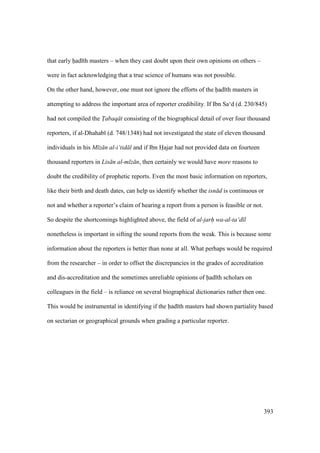 393
that early had th masters – when they cast doubt upon their own opinions on others –
were in fact acknowledging that a true science of humans was not possible.
On the other hand, however, one must not ignore the efforts of the had th masters in
attempting to address the important area of reporter credibility. If Ibn Sa‘d (d. 230/845)
had not compiled the T"abaq t consisting of the biographical detail of over four thousand
reporters, if al-Dhahab (d. 748/1348) had not investigated the state of eleven thousand
individuals in his M z n al-i‘tid l and if Ibn Hajar had not provided data on fourteen
thousand reporters in Lis n al-m z n, then certainly we would have more reasons to
doubt the credibility of prophetic reports. Even the most basic information on reporters,
like their birth and death dates, can help us identify whether the isn d is continuous or
not and whether a reporter’s claim of hearing a report from a person is feasible or not.
So despite the shortcomings highlighted above, the field of al-jarh wa-al-ta‘d l
nonetheless is important in sifting the sound reports from the weak. This is because some
information about the reporters is better than none at all. What perhaps would be required
from the researcher – in order to offset the discrepancies in the grades of accreditation
and dis-accreditation and the sometimes unreliable opinions of had th scholars on
colleagues in the field – is reliance on several biographical dictionaries rather then one.
This would be instrumental in identifying if the had th masters had shown partiality based
on sectarian or geographical grounds when grading a particular reporter.
 