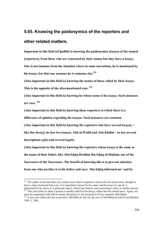 394
5.65. Knowing the paidonymics of the reporters and
other related matters.
Important in this field [of h5ad;th] is knowing the paidonymics (kunya) of the named
[reporters], from those who are renowned by their names but they have a kunya.
One is not immune from the situation where in some narrations, he is mentioned by
his kunya, lest that one assumes he is someone else.252
[Also important in this field is] knowing the names of those called by their kunya.
This is the opposite of the aforementioned case. 253
[Also important in this field is] knowing he whose name is his kunya. Such instances
are rare. 254
[Also important in this field is] knowing those reporters in which there is a
difference of opinion regarding the kunyas. Such instances are common.
[Also important in this field is] knowing the reporters who have several kunyas, –
like Ibn Jurayj; he has two kunyas, AbE al-Wal;d and AbE Kh:lid – or has several
descriptions (s/ifa) and several laqabs.
[Also important in this field is] knowing the reporters whose kunya is the same as
the name of their father, like AbE IshV:q Ibr:h;m ibn IshV:q al-Madan;, one of the
Successors of the Successors. The benefit of knowing this is to prevent mistakes
from one who ascribes it to his father and says: ‘Ibn IshV:q informed me’ and by
252
The author writes that there are certain cases where a reporter is known by his actual name, though he
does a semi-renowned kunya too. It is important to know by his name and his kunya in case he is
mentioned by his kunya in a particular report, which may lead to some assuming it refers to another person.
253
This case refers to when a person is usually called by his kunya, rather than his actual name. Again, one
must be acquainted with both to ensure the person is not assumed to be two separate individuals.
254
A rare case where this has occurred is Abk Bil l al-Ash‘ar , the son of Abk Mks al-Ash‘ar (al-Mun w
1999, 2: 386).
 