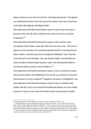 395
doing so makes an error; the correct form is ‘AbE IshV:q informed me’. The opposite
case [should also be known where the name of the reporter is the same as the kunya
of the father] like IshV:q ibn Ab; IshV:q al-Sab;‘;.
[Also important in this field is] knowing the reporters whose kunya is the same as
the kunya of the wife, like AbE AyyEb and Umm AyyEb who are two renowned
Companions.255
[Also important in this field is] knowing the reporters whose shaykh’s name
corresponds with the father’s name, like ‘Rab;‘ ibn Anas, from Anas’. This is how it
appears in some narrations. It is assumed [sometimes] that he is reporting from his
father, similar to what has occurred in the S/ah/ h/ [of al-Bukh:r;]: ‘from ‘Umir ibn
Sa‘d, from Sa‘d’ who is his father. Anas, the shaykh of Rab;‘, is not his father but
rather his father is Bakar; and his shaykh is AnsV:r;. The aforementioned Rab;‘ is
not from his children, [namely Anas ibn Malik’s]. 256
[Also important in this field is] knowing the reporters who are ascribed to someone
other than their fathers, like Miqd:d ibn al-Aswad. He was ascribed to al-Aswad al-
Zuhr; because he was his mutabanna257
though his real name is al-Miqd:d ibn ‘Amr.
[Also important in this field is] knowing the reporters who are ascribed to their
mothers, like Ibn ‘Ulayya. He is Ism:‘;l ibn Ibr:h;m ibn Miqsam, one of the reliable
[reporters]. ‘Ulayya was the name of his mother and he became famous with this
255
Another example is Abk al-Dard ’ and Umm al-Dard ’ (al-Mun w 1999, 2: 391).
256
The author here gives two examples from parts of a chain. In the first - ‘from ‘{mir ibn Sa‘d, from
Sa‘d’ which is to be found in the S"ah" h" of al-Bukh r - ‘{mir is the son of Sa‘d, from whom he narrated.
The second example, ‘Rab ‘ ibn Anas, from Anas’, is not a case of the son narrating from the father. Rab ‘
here narrates from the famous Companion Anas ibn M lik al-Anso r and not his father who is Anas Bakar .
257
It was common for Arabs to informally adopt someone as their child, which is referred to making one a
mutabanna. Islam later put an end to this practice (Qur’ n 33:4).
 