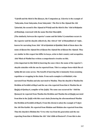 397
‘UtM:rid; and the third is Ibn H5usayn, the Companion . Likewise is the example of
‘Sulaym:n, from Sulaym:n, from Sulaym:n’. The first is Ibn AhVmad ibn Ab;
TVabar:n;, the second is Ibn AhVmad al-W:sitM; and the third is Ibn ‘Abd al-RahVm:n
al-Dimishq;, renowned with the name Ibn bint ShurahVb;l.
[The similarity between the reporter’s name and his father’s] sometimes occurs in
the reporter and his shaykh collectively, like AbE al-‘Al:’ al-Hamadh:n; al-‘AtMtM:r,
known for narrating from AbE ‘Al; al-IsVbah:n; al-H5add:d. Both of them share the
name al-H5asan ibn AhVmad ibn al-H5asan ibn AhVmad ibn al-H5asan ibn AhVmad. They
are similar in this respect but differ in kunya, nisba to their country and occupation.
AbE MEs: al-Mad;n; has written a comprehensive treatise on this.
[Also important in this field is] knowing the cases where the name of the reporter’s
shaykh coincides with the one he reported from. This is a unique form which Ibn al-
SDal:hPP did not come across. The benefit of knowing this is immunity from assuming
repetition or swapping in the chain. From such examples is al-Bukh:r;, who
narrated from Muslim and also narrated to Muslim. Thus his shaykh is Muslim ibn
Ibr:h;m al-Far:d;s; al-BasVr; and the one who reported from him is Muslim ibn al-
H5ujj:j al-Qushayr;, compiler of the S/ah/ h/. The same case occurred for ‘Abd ibn
H5umayd; he reported from Muslim ibn Ibr:h;m and Muslim ibn al-H5ajj:j narrated
from him in the S/ah/ h/ with this exact chain [featuring the aforementioned Muslim
ibn Ibr:h;m al-Far:d;s; al-BasVr;]. From this [form] is [also] the example of YahVy:
ibn Ab; Ibn Kath;r. He reported from Hish:m and Hish:m also reported from him.
Thus his shaykh is Hish:m ibn ‘Urwa who was from his generation and the one
reporting from him is Hish:m ibn Ab; ‘Abd All:h al-Dastaw:’;. From this is also
 