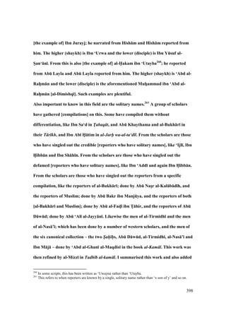 398
[the example of] Ibn Jurayj; he narrated from Hish:m and Hish:m reported from
him. The higher (shaykh) is Ibn ‘Urwa and the lower (disciple) is Ibn YEsuf al-
SVan‘:n;. From this is also [the example of] al-H5akam ibn ‘Utayba260
; he reported
from AbE Layla and AbE Layla reported from him. The higher (shaykh) is ‘Abd al-
RahVm:n and the lower (disciple) is the aforementioned MuhVammad ibn ‘Abd al-
RahVm:n [al-Dimishq;]. Such examples are plentiful.
Also important to know in this field are the solitary names.261
A group of scholars
have gathered [compilations] on this. Some have compiled them without
differentiation, like Ibn Sa‘d in T/abaq t, and AbE Khaythama and al-Bukh:r; in
their T r kh, and Ibn Ab; H5:tim in al-Jarh- wa-al-ta‘d l. From the scholars are those
who have singled out the credible [reporters who have solitary names], like ‘Ijl;, Ibn
H5ibb:n and Ibn Sh:h;n. From the scholars are those who have singled out the
defamed [reporters who have solitary names], like Ibn ‘Add; and again Ibn H5ibb:n.
From the scholars are those who have singled out the reporters from a specific
compilation, like the reporters of al-Bukh:r;; done by AbE NasVr al-Kal:b:d;h, and
the reporters of Muslim; done by AbE Bakr ibn ManjEya, and the reporters of both
[al-Bukh:r; and Muslim]; done by AbE al-FadMl ibn TV:hir, and the reporters of AbE
D:wEd; done by AbE ‘Al; al-Jayy:n;. Likewise the men of al-Tirmidh; and the men
of al-Nas:’;; which has been done by a number of western scholars, and the men of
the six canonical collection – the two S/ah/ h/s, AbE D:wEd, al-Tirmidh;, al-Nas:’; and
Ibn M:j: – done by ‘Abd al-Ghan; al-Maqdis; in the book al-Kam l. This work was
then refined by al-Mizz; in Tadh b al-kam l. I summarised this work and also added
260
In some scripts, this has been written as ‘Uwayna rather than ‘Utayba.
261
This refers to when reporters are known by a single, solitary name rather than ‘x son of y’ and so on.
 