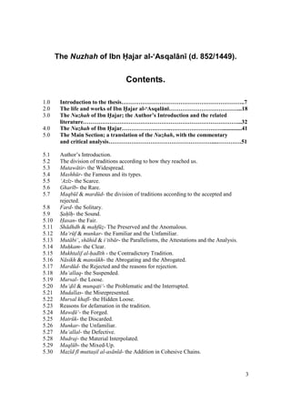 3
The Nuzhah of Ibn Hajar al-‘Asqal n (d. 852/1449).
Contents.
1.0 Introduction to the thesis………………………………………………………..7
2.0 The life and works of Ibn H5ajar al-‘Asqal:n;………………………………...18
3.0 The Nuzhah of Ibn H5ajar; the Author’s Introduction and the related
literature………………………………………………………………………...32
4.0 The Nuzhah of Ibn H5ajar……………………..………………………..............41
5.0 The Main Section; a translation of the Nuzhah, with the commentary
and critical analysis………………………………………………....………….51
5.1 Author’s Introduction.
5.2 The division of traditions according to how they reached us.
5.3 Mutaw tir- the Widespread.
5.4 Mashh r- the Famous and its types.
5.5 ‘Az z- the Scarce.
5.6 Ghar b- the Rare.
5.7 Maqb l & mard d- the division of traditions according to the accepted and
rejected.
5.8 Fard- the Solitary.
5.9 Sah" h"- the Sound.
5.10 Hasan- the Fair.
5.11 Sh dhdh & mahf z$- The Preserved and the Anomalous.
5.12 Ma‘r f & munkar- the Familiar and the Unfamiliar.
5.13 Mut bi‘, sh hid & i‘tib r- the Parallelisms, the Attestations and the Analysis.
5.14 Muh"kam- the Clear.
5.15 Mukhtalif al-had th - the Contradictory Tradition.
5.16 N sikh & mans kh- the Abrogating and the Abrogated.
5.17 Mard d- the Rejected and the reasons for rejection.
5.18 Mu‘allaq- the Suspended.
5.19 Mursal- the Loose.
5.20 Mu‘dil & munqati‘- the Problematic and the Interrupted.
5.21 Mudallas- the Misrepresented.
5.22 Mursal khaf - the Hidden Loose.
5.23 Reasons for defamation in the tradition.
5.24 Mawd$ ‘- the Forged.
5.25 Matr k- the Discarded.
5.26 Munkar- the Unfamiliar.
5.27 Mu‘allal- the Defective.
5.28 Mudraj- the Material Interpolated.
5.29 Maql b- the Mixed-Up.
5.30 Maz d f muttas"il al-as n d- the Addition in Cohesive Chains.
 