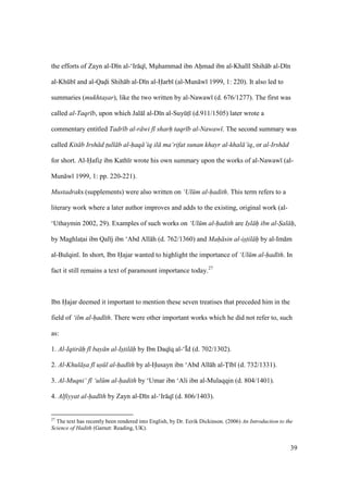 39
the efforts of Zayn al-D n al-‘Ir q , Muhammad ibn Ahmad ibn al-Khal l Shih b al-D n
al-Khkb and al-Qadi Shih b al-D n al-Harb (al-Mun w 1999, 1: 220). It also led to
summaries (mukhtasar), like the two written by al-Nawaw (d. 676/1277). The first was
called al-Taqr b, upon which Jal l al-D n al-SuyktI (d.911/1505) later wrote a
commentary entitled Tadr b al-r wi f sharh taqr b al-Nawaw . The second summary was
called Kit b Irsh d t$ull b al-haq ’iq il ma‘rifat sunan khayr al-khal ’iq, or al-Irsh d
for short. Al-Hafiz ibn Kath r wrote his own summary upon the works of al-Nawaw (al-
Mun w 1999, 1: pp. 220-221).
Mustadraks (supplements) were also written on ‘Ul m al-hadith. This term refers to a
literary work where a later author improves and adds to the existing, original work (al-
‘Uthaymin 2002, 29). Examples of such works on ‘Ul m al-hadith are Isl h ibn al-Sal h,
by Maghlatsai ibn Qal j ibn ‘Abd All h (d. 762/1360) and Mah sin al-istil h by al-Im m
al-Bulqin . In short, Ibn Hajar wanted to highlight the importance of ‘Ul m al-had th. In
fact it still remains a text of paramount importance today.27
Ibn Hajar deemed it important to mention these seven treatises that preceded him in the
field of ‘ilm al-had th. There were other important works which he did not refer to, such
as:
1. Al-Iqtir h f bay n al-Istil h by Ibn Daq q al-‘|d (d. 702/1302).
2. Al-Khul sa f us l al-had th by al-Husayn ibn ‘Abd All h al-T b (d. 732/1331).
3. Al-Muqni‘ f ‘ul m al-hadith by ‘Umar ibn ‘Ali ibn al-Mulaqqin (d. 804/1401).
4. Alfiyyat al-had th by Zayn al-D n al-‘Ir q (d. 806/1403).
27
The text has recently been rendered into English, by Dr. Eerik Dickinson. (2006) An Introduction to the
Science of Hadith (Garnet: Reading, UK).
 