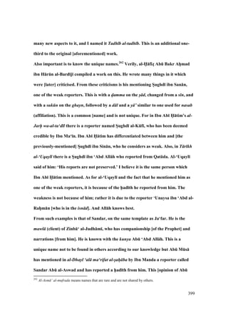 399
many new aspects to it, and I named it Tadh b al-tadh b. This is an additional one-
third to the original [aforementioned] work.
Also important is to know the unique names.262
Verily, al-H5:fizM AbE Bakr AhVmad
ibn H:rEn al-Bard;j; compiled a work on this. He wrote many things in it which
were [later] criticised. From these criticisms is his mentioning SVughd; ibn San:n,
one of the weak reporters. This is with a d/amma on the s/ d, changed from a s n, and
with a suk n on the ghayn, followed by a d l and a y ’ similar to one used for nasab
(affiliation). This is a common [name] and is not unique. For in Ibn Ab; H5:tim’s al-
Jarh- wa-al-ta‘d l there is a reporter named SVughd; al-KEf;, who has been deemed
credible by Ibn Ma‘;n. Ibn Ab; H5:tim has differentiated between him and [the
previously-mentioned] SVughd; ibn Sin:n, who he considers as weak. Also, in T r kh
al-‘Uqayl there is a SVughd; ibn ‘Abd All:h who reported from Qat:da. Al-‘Uqayl;
said of him: ‘His reports are not preserved.’ I believe it is the same person which
Ibn Ab; H5:tim mentioned. As for al-‘Uqayl; and the fact that he mentioned him as
one of the weak reporters, it is because of the h5ad;th he reported from him. The
weakness is not because of him; rather it is due to the reporter ‘Unaysa ibn ‘Abd al-
RahVm:n [who is in the isn d]. And All:h knows best.
From such examples is that of Sandar, on the same template as Ja‘far. He is the
mawl (client) of Zinb:‘ al-Judh:m;, who has companionship [of the Prophet] and
narrations [from him]. He is known with the kunya AbE ‘Abd All:h. This is a
unique name not to be found in others according to our knowledge but AbE MEs:
has mentioned in al-Dhayl ‘al ma‘rifat al-s/ah/ ba by Ibn Manda a reporter called
Sandar AbE al-Aswad and has reported a h5ad;th from him. This [opinion of AbE
262
Al-Asm ’ al-mufrada means names that are rare and are not shared by others.
 