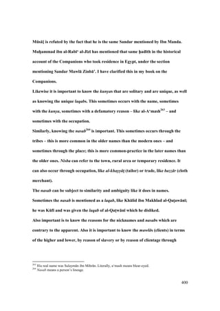 400
MEs:] is refuted by the fact that he is the same Sandar mentioned by Ibn Manda.
MuhVammad ibn al-Rab;‘ al-J;z; has mentioned that same h5ad;th in the historical
account of the Companions who took residence in Egypt, under the section
mentioning Sandar Mawl: Zinb:’. I have clarified this in my book on the
Companions.
Likewise it is important to know the kunyas that are solitary and are unique, as well
as knowing the unique laqabs. This sometimes occurs with the name, sometimes
with the kunya, sometimes with a defamatory reason – like al-A‘mash263
– and
sometimes with the occupation.
Similarly, knowing the nasab264
is important. This sometimes occurs through the
tribes – this is more common in the older names than the modern ones – and
sometimes through the place; this is more common-practice in the later names than
the older ones. Nisba can refer to the town, rural area or temporary residence. It
can also occur through occupation, like al-khayy tM (tailor) or trade, like bazz r (cloth
merchant).
The nasab can be subject to similarity and ambiguity like it does in names.
Sometimes the nasab is mentioned as a laqab, like Kh:lid ibn Makhlad al-QatMaw:n;;
he was KEf; and was given the laqab of al-QatMw:n; which he disliked.
Also important is to know the reasons for the nicknames and nasabs which are
contrary to the apparent. Also it is important to know the mawl s (clients) in terms
of the higher and lower, by reason of slavery or by reason of clientage through
263
His real name was Sulaym n ibn Mihr n. Literally, a‘mash means blear-eyed.
264
Nasab means a person’s lineage.
 