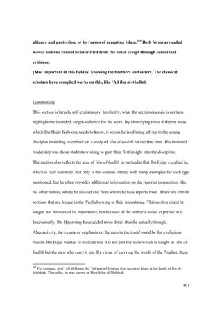 401
alliance and protection, or by reason of accepting Islam.265
Both forms are called
mawl and one cannot be identified from the other except through contextual
evidence.
[Also important in this field is] knowing the brothers and sisters. The classical
scholars have compiled works on this, like ‘Al; ibn al-Mad;n;.
Commentary
This section is largely self-explanatory. Implicitly, what the section does do is perhaps
highlight the intended, target-audience for the work. By identifying these different areas
which Ibn Hajar feels one needs to know, it seems he is offering advice to the young
disciples intending to embark on a study of ‘ilm al-had th for the first time. His intended
readership was those students wishing to gain their first insight into the discipline.
The section also reflects the area of ‘ilm al-had th in particular that Ibn Hajar excelled in,
which is rij l literature. Not only is this section littered with many examples for each type
mentioned, but he often provides additional information on the reporter in question, like
his other names, where he resided and from whom he took reports from. There are certain
sections that are longer in the Nuzhah owing to their importance. This section could be
longer, not because of its importance, but because of the author’s added expertise in it.
Inadvertedly, Ibn Hajar may have added more detail than he actually thought.
Alternatively, the extensive emphasis on the men in the isn d could be for a religious
reason. Ibn Hajar wanted to indicate that it is not just the matn which is sought in ‘ilm al-
had th but the men who carry it too. By virtue of carrying the words of the Prophet, these
265
For instance, Abk ‘Al al-Hasan ibn ‘|s was a Christian who accepted Islam at the hands of Ibn al-
Mub rak. Thereafter, he was known as Mawl ibn al-Mub rak.
 