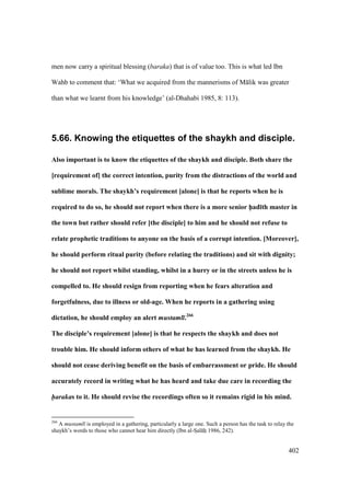 402
men now carry a spiritual blessing (baraka) that is of value too. This is what led Ibn
Wahb to comment that: ‘What we acquired from the mannerisms of M lik was greater
than what we learnt from his knowledge’ (al-Dhahabi 1985, 8: 113).
5.66. Knowing the etiquettes of the shaykh and disciple.
Also important is to know the etiquettes of the shaykh and disciple. Both share the
[requirement of] the correct intention, purity from the distractions of the world and
sublime morals. The shaykh’s requirement [alone] is that he reports when he is
required to do so, he should not report when there is a more senior h5ad;th master in
the town but rather should refer [the disciple] to him and he should not refuse to
relate prophetic traditions to anyone on the basis of a corrupt intention. [Moreover],
he should perform ritual purity (before relating the traditions) and sit with dignity;
he should not report whilst standing, whilst in a hurry or in the streets unless he is
compelled to. He should resign from reporting when he fears alteration and
forgetfulness, due to illness or old-age. When he reports in a gathering using
dictation, he should employ an alert mustaml .266
The disciple’s requirement [alone] is that he respects the shaykh and does not
trouble him. He should inform others of what he has learned from the shaykh. He
should not cease deriving benefit on the basis of embarrassment or pride. He should
accurately record in writing what he has heard and take due care in recording the
harakas to it. He should revise the recordings often so it remains rigid in his mind.
266
A mustaml is employed in a gathering, particularly a large one. Such a person has the task to relay the
shaykh’s words to those who cannot hear him directly (Ibn al-SIal hii 1986, 242).
 