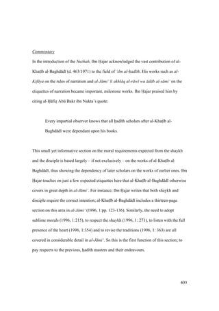 403
Commentary
In the introduction of the Nuzhah, Ibn Hajar acknowledged the vast contribution of al-
Khats b al-Baghd d (d. 463/1071) to the field of ‘ilm al-had th. His works such as al-
Kif ya on the rules of narration and al-J mi‘ li akhl q al-r w wa d b al-s mi‘ on the
etiquettes of narration became important, milestone works. Ibn Hajar praised him by
citing al-H fizz Abk Bakr ibn Nukta’s quote:
Every impartial observer knows that all had th scholars after al-Khats b al-
Baghd d were dependant upon his books.
This small yet informative section on the moral requirements expected from the shaykh
and the disciple is based largely – if not exclusively – on the works of al-Khats b al-
Baghd d , thus showing the dependency of later scholars on the works of earlier ones. Ibn
Hajar touches on just a few expected etiquettes here that al-Khats b al-Baghd d otherwise
covers in great depth in al-J mi‘. For instance, Ibn Hajar writes that both shaykh and
disciple require the correct intention; al-Khats b al-Baghd d includes a thirteen-page
section on this area in al-J mi‘ (1996, 1:pp. 123-136). Similarly, the need to adopt
sublime morals (1996, 1:215), to respect the shaykh (1996, 1: 271), to listen with the full
presence of the heart (1996, 1:354) and to revise the traditions (1996, 1: 363) are all
covered in considerable detail in al-J mi‘. So this is the first function of this section; to
pay respects to the previous, had th masters and their endeavours.
 