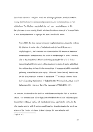 404
The second function is a religious point; that listening to prophetic traditions and then
passing it on to others was seen as a religious exercise, not just an academic or even
political one. The Muslims – particularly the early ones – saw indulgence in this
discipline as a form of worship. Had th scholars often cite the example of al-Im m M lik
as most worthy of mention to highlight this point: Ibn al-SIal hi writes:
When M lik ibn Anas wanted to transmit prophetic traditions, he used to perform
his ablution, sit on the edge of his bed and comb his beard. He sat erect,
displaying gravity and reverence and then transmitted. He was asked about that
and he replied: ‘I like to honour the had th of the Messenger of All h. I transmit
only in the state of ritual ablution and sitting up straight.’ He used to dislike
transmitting had th in the street, while standing or in haste...It is also related that
he would perfume his beard before transmitting. If someone raised his voice in his
gathering, he would scold them saying: ‘All h said [in the Qur’ n], ‘O believers!
Do not raise your voice over that of the Prophet.’ 267
Whenever someone raises
their voice during the recitation of the had th of the Messenger of All h, it is as if
he has raised his voice over that of the Messenger of All h (1986, 240).
For Muslims, this attitude to the field was helpful in reassuring their faith in M lik as a
scholar. If he treated in each and every had th of the Prophet with such care and dignity,
it meant he would never include sub-standard and forged reports in his works. On the
other hand, a reporter with ill-motives would care less for understanding the words and
wisdom of the Prophet. Al-HIasan al-Basir reflected this point when he said:
267
Qur’an, 49:2.
 