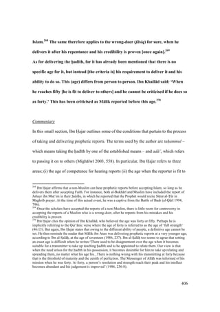 406
Islam.268
The same therefore applies to the wrong-doer (f siq) for sure, when he
delivers it after his repentance and his credibility is proven [once again].269
As for delivering the h5ad;th, for it has already been mentioned that there is no
specific age for it, but instead [the criteria is] his requirement to deliver it and his
ability to do so. This (age) differs from person to person. Ibn Khall:d said: ‘When
he reaches fifty [he is fit to deliver to others] and he cannot be criticised if he does so
as forty.’ This has been criticised as M:lik reported before this age.270
Commentary
In this small section, Ibn Hajar outlines some of the conditions that pertain to the process
of taking and delivering prophetic reports. The terms used by the author are tah"ammul –
which means taking the had th by one of the established means – and ad ’, which refers
to passing it on to others (Migh lw 2003, 558). In particular, Ibn Hajar refers to three
areas; (i) the age of competence for hearing reports (ii) the age when the reporter is fit to
268
Ibn Hajar affirms that a non-Muslim can hear prophetic reports before accepting Islam, so long as he
delivers them after accepting Faith. For instance, both al-Bukh r and Muslim have included the report of
Jubayr ibn Muts‘im in their S"ah" h"s, in which he reported that the Prophet would recite Skrat al-Tkr in
Maghrib prayer. At the time of this actual event, he was a captive from the Battle of Badr (al-Q r 1994,
796).
269
Once the scholars have accepted the reports of a non-Muslim, there is little room for controversy in
accepting the reports of a Muslim who is a wrong-doer, after he repents from his mistakes and his
credibility is proven.
270
Ibn Hajar cites the opinion of Ibn Khall d, who believed the age was forty or fifty. Perhaps he is
implicitly referring to the Qur’ nic verse where the age of forty is referred to as the age of ‘full strength’
(46:15). But again, Ibn Hajar states that owing to the different ability of people, a definitive age cannot be
set. He then reminds the reader that M lik ibn Anas was delivering prophetic reports at a very younger age;
according to Ibn al-SIal hi, at the age of seventeen (1986, 237). Ibn al-SIal hi too seems to agree that setting
an exact age is difficult when he writes:‘There used to be disagreement over the age when it becomes
suitable for a transmitter to take up teaching had th and to be appointed to relate them. Our view is that
when the need arises for the had th in his possession, it becomes desirable for him to take up relating and
spreading them, no matter what his age his...There is nothing wrong with his transmitting at forty because
that is the threshold of maturity and the zenith of perfection. The Messenger of All h was informed of his
mission when he was forty. At forty, a person’s resolution and strength reach their peak and his intellect
becomes abundant and his judgement is improved’ (1986, 236-8).
 